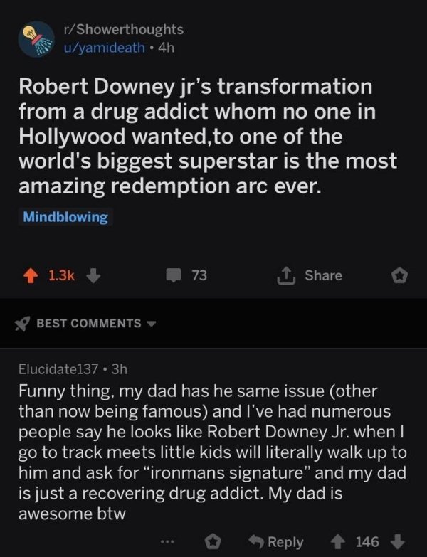 wholesome pics - screenshot - rShowerthoughts uyamideath 4h Robert Downey jr's transformation from a drug addict whom no one in Hollywood wanted, to one of the world's biggest superstar is the most amazing redemption arc ever. Mindblowing 73 Best Elucidat