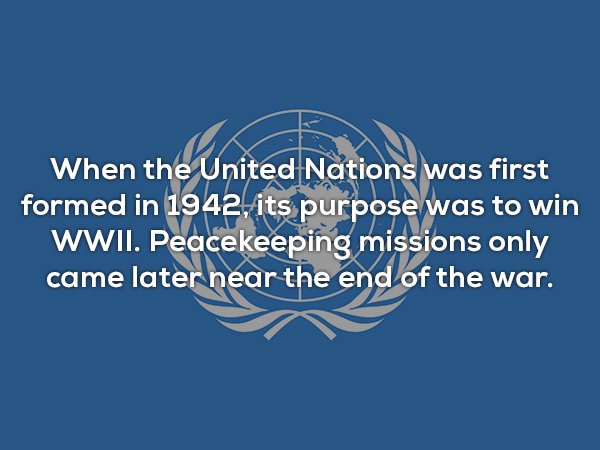 useless facts - When the United Nations was first formed in 1942, its purpose was to win Wwii. Peacekeeping missions only came later near the end of the war.