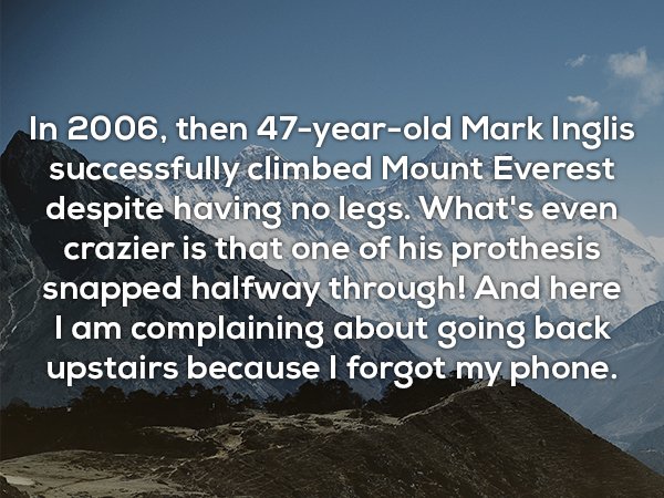 sky - In 2006, then 47yearold Mark Inglis successfully climbed Mount Everest despite having no legs. What's even crazier is that one of his prothesis snapped halfway through! And here Tam complaining about going back upstairs because I forgot my phone.