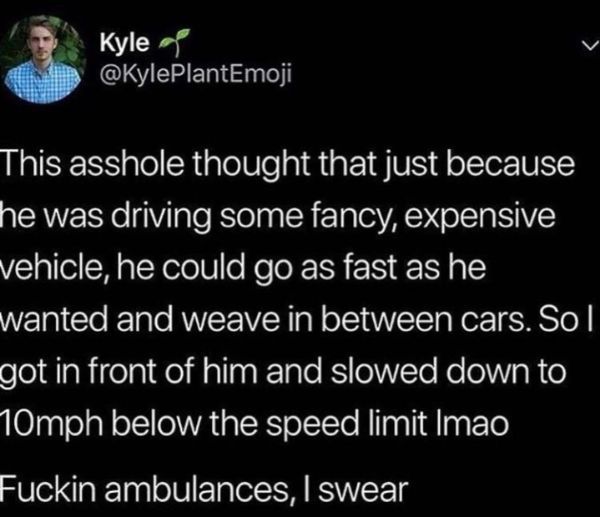 madlads - atmosphere - Kyle This asshole thought that just because he was driving some fancy, expensive vehicle, he could go as fast as he wanted and weave in between cars. So I got in front of him and slowed down to M0mph below the speed limit Imao Fucki