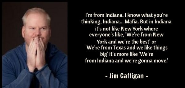 jim gaffigan quotes - I'm from Indiana. I know what you're thinking, Indiana... Mafia. But in Indiana it's not New York where everyone's , 'We're from New York and we're the best' or "We're from Texas and we things big' it's more 'We're from Indiana and w