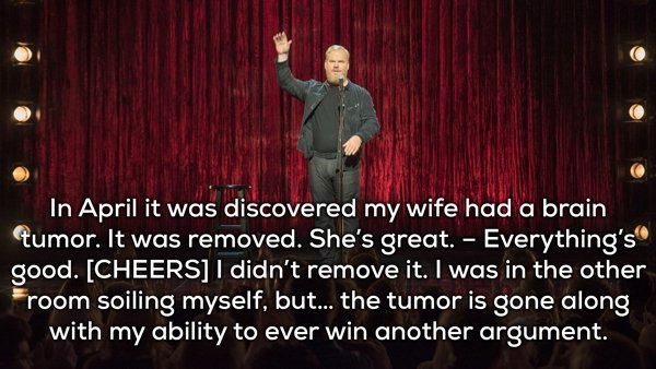 live - In April it was discovered my wife had a brain tumor. It was removed. She's great. Everything's good. Cheers I didn't remove it. I was in the other room soiling myself, but... the tumor is gone along with my ability to ever win another argument.