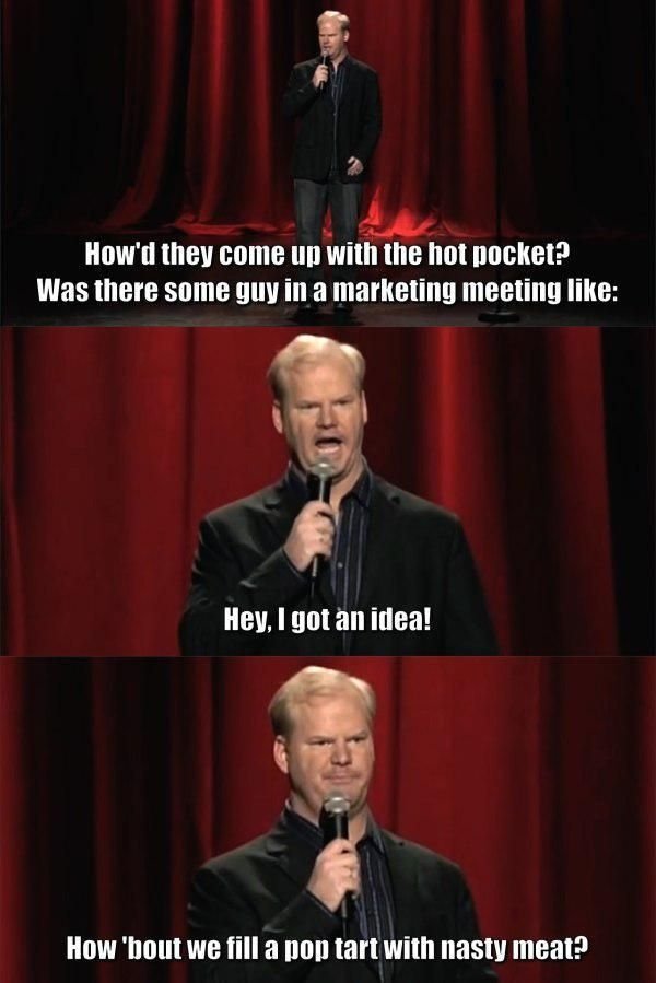 jim gaffigan quotes - How'd they come up with the hot pocket? Was there some guy in a marketing meeting Hey, I got an idea! How 'bout we fill a pon tart with nasty meat?