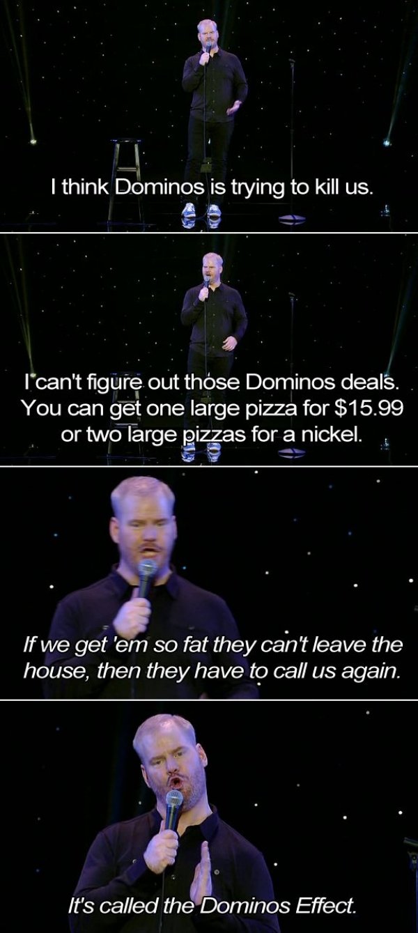 jim gaffigan dominos - I think Dominos is trying to kill us. l'can't figure out those Dominos deals. You can get one large pizza for $15.99 .. or two large pizzas for a nickel. If we get 'em so fat they can't leave the house, then they have to call us aga