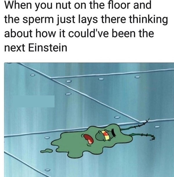 you nut on the floor - When you nut on the floor and the sperm just lays there thinking about how it could've been the next Einstein