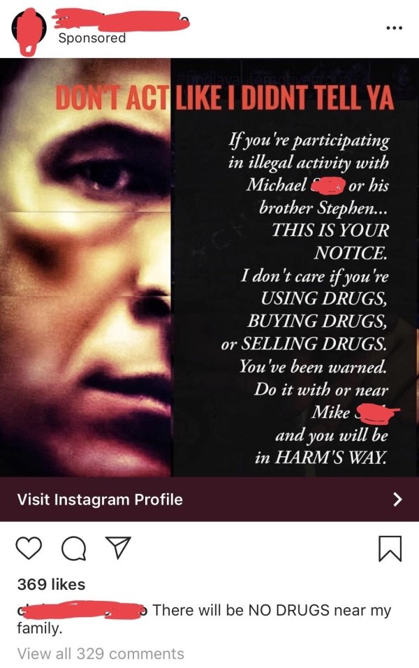 poster - Sponsored Dontact I Didnt Tell Ya If you're participating in illegal activity with Michael or his brother Stephen... This Is Your Notice. I don't care if you're Using Drugs Buying Drugs, or Selling Drugs. You've been warned. Do it with or near Mi