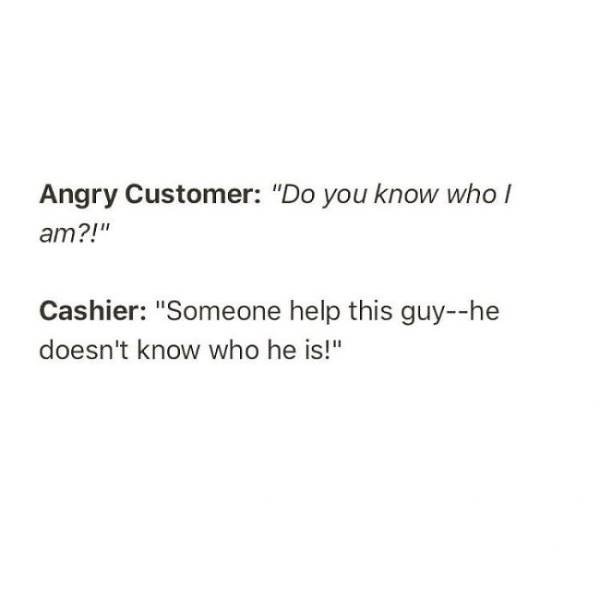 document - Angry Customer "Do you know who am?!" Cashier "Someone help this guyhe doesn't know who he is!"
