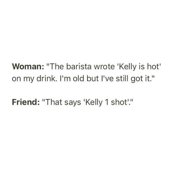 document - Woman "The barista wrote 'Kelly is hot' on my drink. I'm old but I've still got it." Friend "That says 'Kelly 1 shot."
