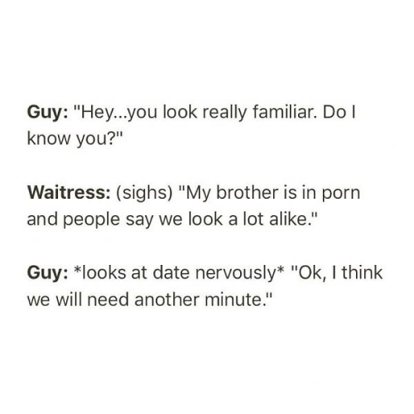 Thought - Guy "Hey...you look really familiar. Do know you?" Waitress sighs "My brother is in porn and people say we look a lot a." Guy looks at date nervously "Ok, I think we will need another minute."