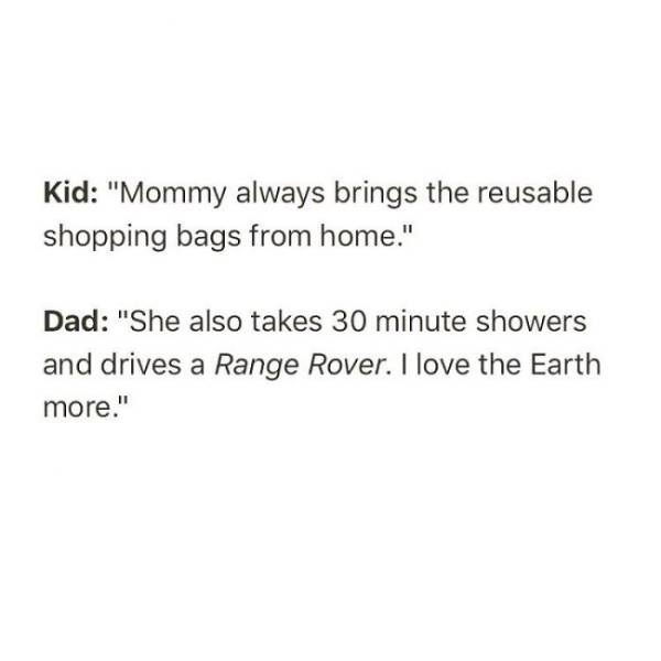 make a man respect you - Kid "Mommy always brings the reusable shopping bags from home." Dad "She also takes 30 minute showers and drives a Range Rover. I love the Earth more."