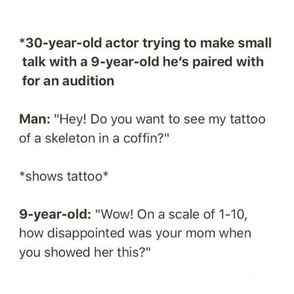 mitochondria is the powerhouse of the cell sohcahtoa - 30yearold actor trying to make small talk with a 9yearold he's paired with for an audition Man "Hey! Do you want to see my tattoo of a skeleton in a coffin?" shows tattoo 9yearold "Wow! On a scale of 