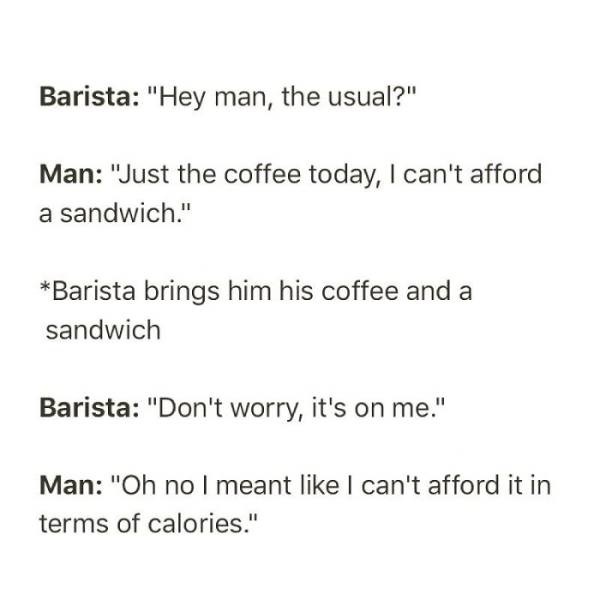 child abuse observation - Barista "Hey man, the usual?" Man "Just the coffee today, I can't afford a sandwich." Barista brings him his coffee and a sandwich Barista "Don't worry, it's on me." Man "Oh no I meant I can't afford it in terms of calories."