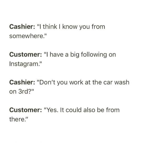 document - Cashier "I think I know you from somewhere." Customer "I have a big ing on Instagram." Cashier "Don't you work at the car wash on 3rd?" Customer "Yes. It could also be from there."
