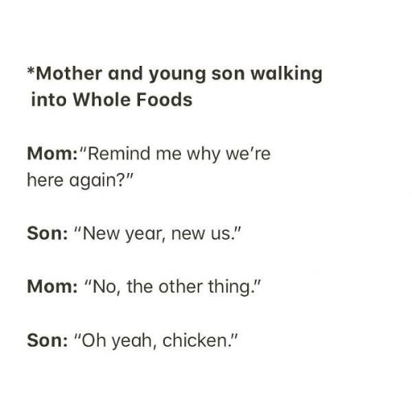 document - Mother and young son walking into Whole Foods Mom"Remind me why we're here again?" Son "New year, new us." Mom "No, the other thing." Son "Oh yeah, chicken."