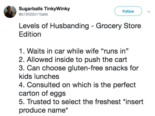 document - Sugarballs Tinky Winky balls Levels of Husbanding Grocery Store Edition 1. Waits in car while wife "runs in" 2. Allowed inside to push the cart 3. Can choose glutenfree snacks for kids lunches 4. Consulted on which is the perfect carton of eggs