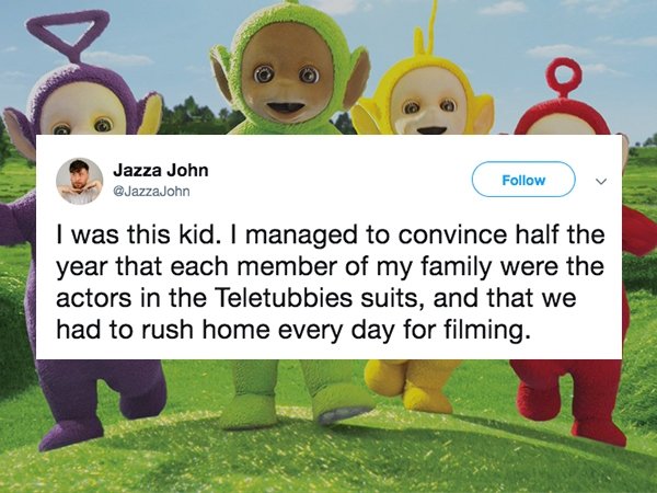 lies people have told - Teletubbies - Jazza John I was this kid. I managed to convince half the year that each member of my family were the actors in the Teletubbies suits, and that we had to rush home every day for filming.