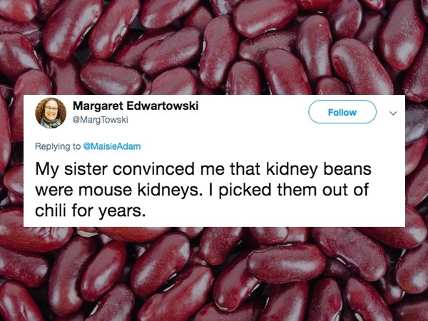 lies people have told - Kidney bean - Margaret Edwartowski Towski Adam My sister convinced me that kidney beans were mouse kidneys. I picked them out of chili for years.