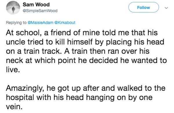 lies people have told - document - Sam Wood v At school, a friend of mine told me that his uncle tried to kill himself by placing his head on a train track. A train then ran over his neck at which point he decided he wanted to live. Amazingly, he got up a