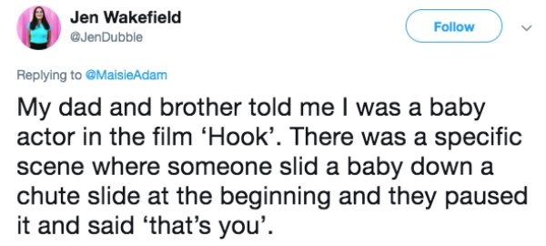 lies people have told - Cheezburger, Inc. - Jen Wakefield Adam My dad and brother told me I was a baby actor in the film 'Hook'. There was a specific scene where someone slid a baby down a chute slide at the beginning and they paused it and said 'that's y