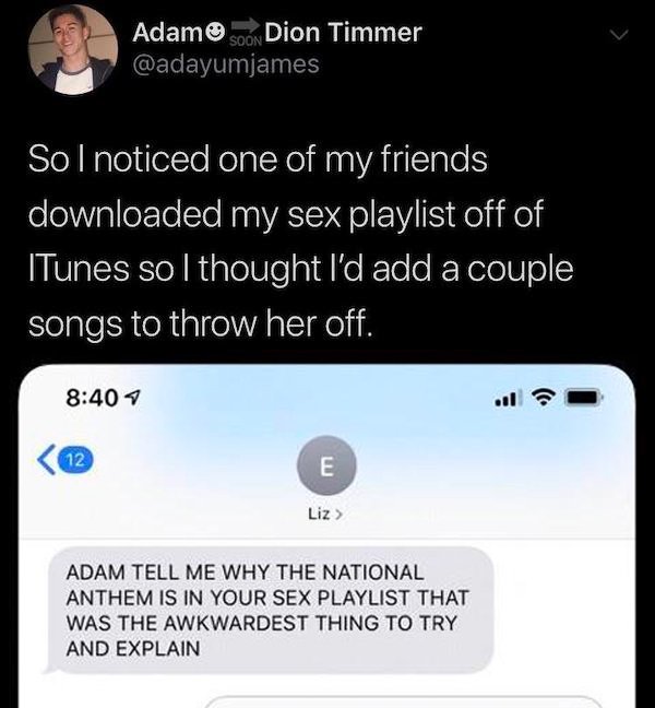 screenshot - Adam Dion Timmer Sol noticed one of my friends downloaded my sex playlist off of ITunes so I thought I'd add a couple songs to throw her off. Liz Adam Tell Me Why The National Anthem Is In Your Sex Playlist That Was The Awkwardest Thing To Tr