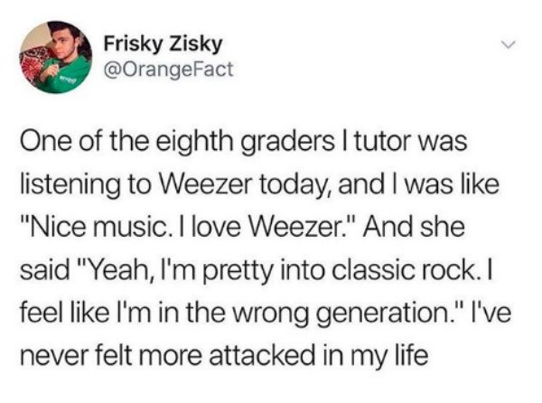 kids are assholes - Frisky Zisky One of the eighth graders I tutor was listening to Weezer today, and I was "Nice music. I love Weezer." And she said "Yeah, I'm pretty into classic rock. I feel I'm in the wrong generation." I've never felt more attacked i