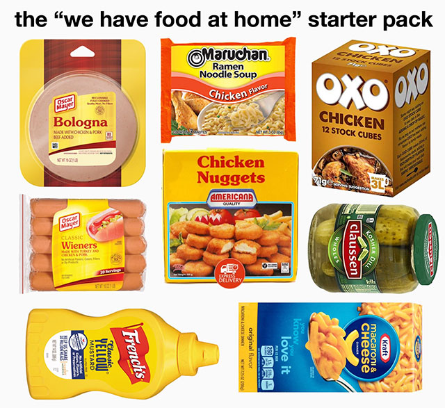 memes - convenience food - the "we have food at home" starter pack Maruchan Noodle Soup Chicken Flas OXo oxy oscere Bologna Chicken 12 Stock Cubes Mademohonsored Beef Adoed BIO3 Chicken Nuggets Americana Wieners Whole claussen Losher O Gentley And Ae Seli