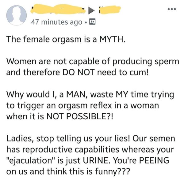 document - 47 minutes ago. The female orgasm is a Myth. Women are not capable of producing sperm and therefore Do Not need to cum! Why would I, a Man, waste My time trying to trigger an orgasm reflex in a woman when it is Not Possible?! Ladies, stop telli