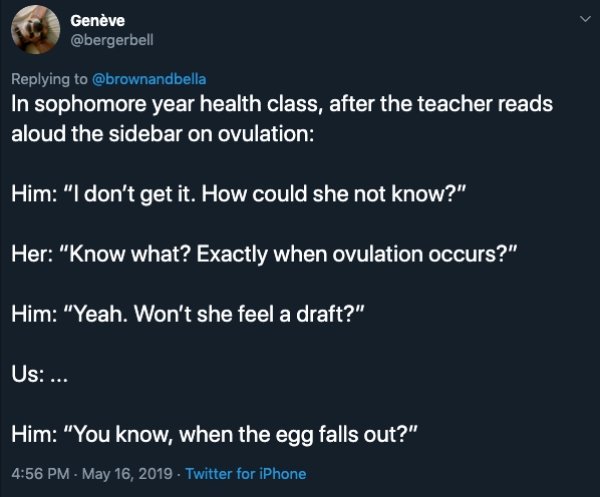 atmosphere - Genve In sophomore year health class, after the teacher reads aloud the sidebar on ovulation Him "I don't get it. How could she not know?" Her "Know what? Exactly when ovulation occurs?" Him "Yeah. Won't she feel a draft?" Us ... Him "You kno