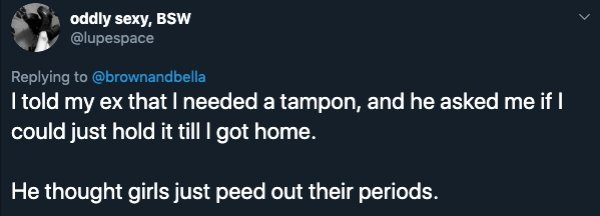oddly sexy, Bsw I told my ex that I needed a tampon, and he asked me if I could just hold it till I got home. He thought girls just peed out their periods.