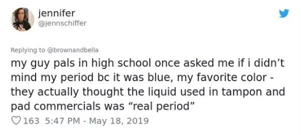 document - jennifer my guy pals in high school once asked me if i didn't mind my period bc it was blue, my favorite color they actually thought the liquid used in tampon and pad commercials was "real period" V 163