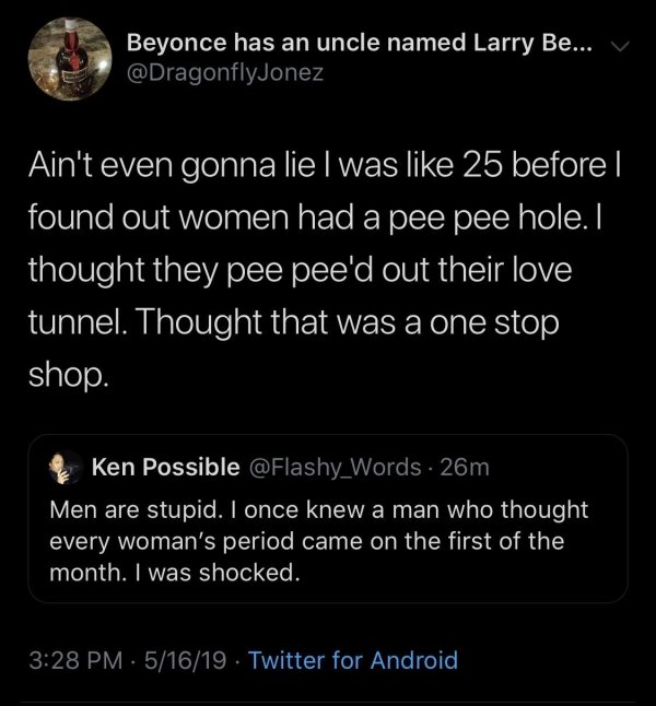 screenshot - Beyonce has an uncle named Larry Be... Vi Ain't even gonna lie I was 25 before found out women had a pee pee hole. I thought they pee pee'd out their love tunnel. Thought that was a one stop shop. Ken Possible . 26m Men are stupid. I once kne