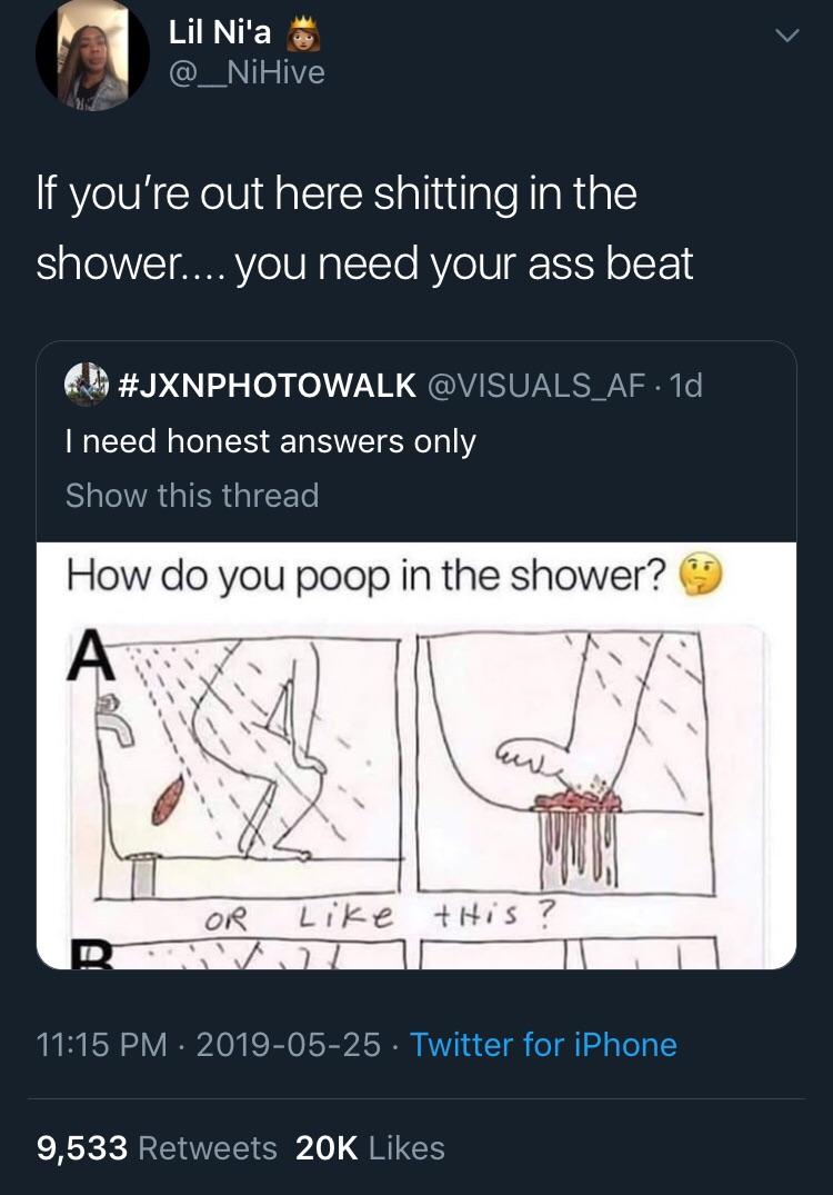 black twitter - angle - Lil Ni'a 'If you're out here shitting in the shower.... you need your ass beat 1d I need honest answers only Show this thread How do you poop in the shower? Or this Twitter for iPhone 9,533 20K
