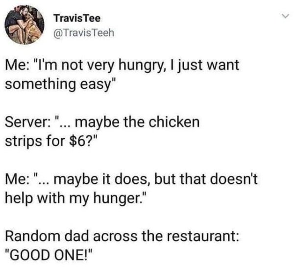 chicken strips for $6 meme - Travis Tee Teeh Me "I'm not very hungry, I just want something easy" Server "... maybe the chicken strips for $6?" Me "... maybe it does, but that doesn't help with my hunger." Random dad across the restaurant "Good One!"