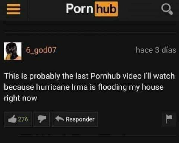 probably the last pornhub video - Porn hub 26_god07 hace 3 das This is probably the last Pornhub video I'll watch because hurricane Irma is flooding my house right now 276 Responder