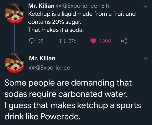 ketchup sports drink - Mr. Kilian . 6 h Ketchup is a liquid made from a fruit and, contains 20% sugar. That makes it a soda. 35 27 276 1.300 Mr. Kilian Some people are demanding that sodas require carbonated water. Iguess that makes ketchup a sports drink