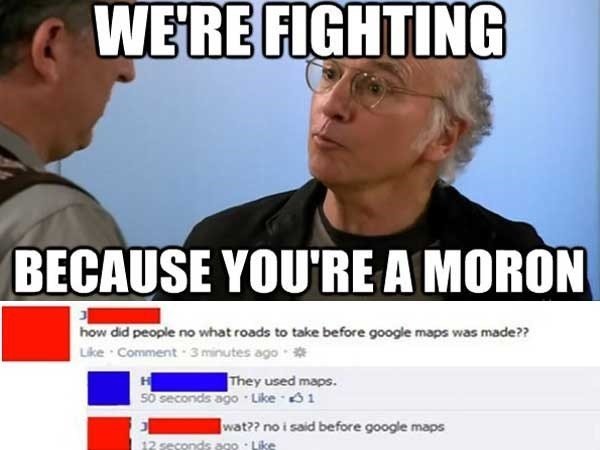 stupid people on social media - We'Re Fighting Because You'Re A Moron how did people no what roads to take before google maps was made?? Comment 3 minutes ago They used maps. so seconds ago 61 wat?? no i said before google maps 12 seconds ago