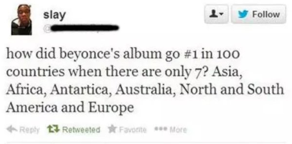 dumb questions or dumb people - slay d y how did beyonce's album go in 100 countries when there are only 7? Asia, Africa, Antartica, Australia, North and South America and Europe t3 Retweeted Favorite More