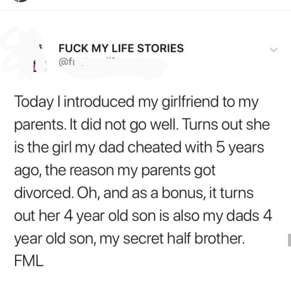 online liars- posts good parenting - Fuck My Life Stories Today I introduced my girlfriend to my parents. It did not go well. Turns out she is the girl my dad cheated with 5 years ago, the reason my parents got divorced. Oh, and as a bonus, it turns out h