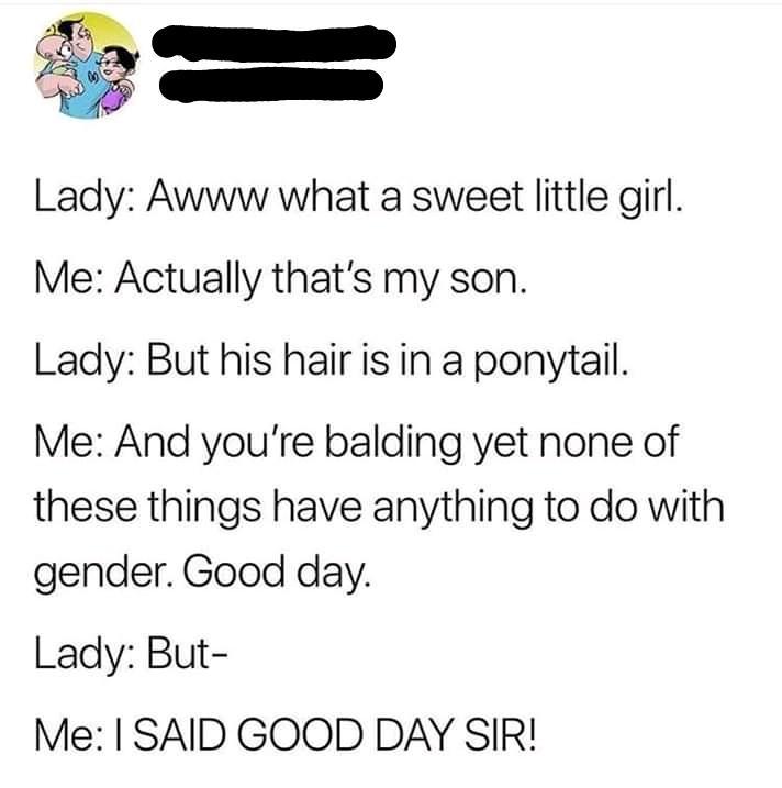 online liars- document - Lady Awww what a sweet little girl. Me Actually that's my son. Lady But his hair is in a ponytail. Me And you're balding yet none of these things have anything to do with gender. Good day. Lady But Me I Said Good Day Sir!