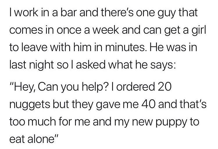 online liars- I work in a bar and there's one guy that comes in once a week and can get a girl to leave with him in minutes. He was in last night so I asked what he says "Hey, Can you help? I ordered 20 nuggets but they gave me 40 and that's too much for 