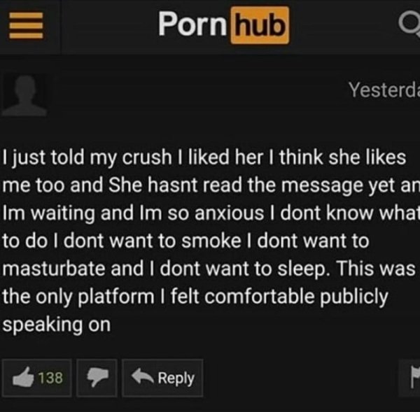 pornhub comment section memes - Porn hub Yesterda I just told my crush I d her I think she me too and She hasnt read the message yet an Im waiting and Im so anxious I dont know what to do I dont want to smoke I dont want to masturbate and I dont want to s