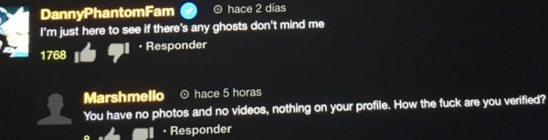 night - DannyPhantomFam hace 2 das I'm just here to see if there's any ghosts don't mind me 1768 Responder Marshmello hace 5 horas You have no photos and no videos, nothing on your profile. How the fuck are you verified? 2 1 . Responder