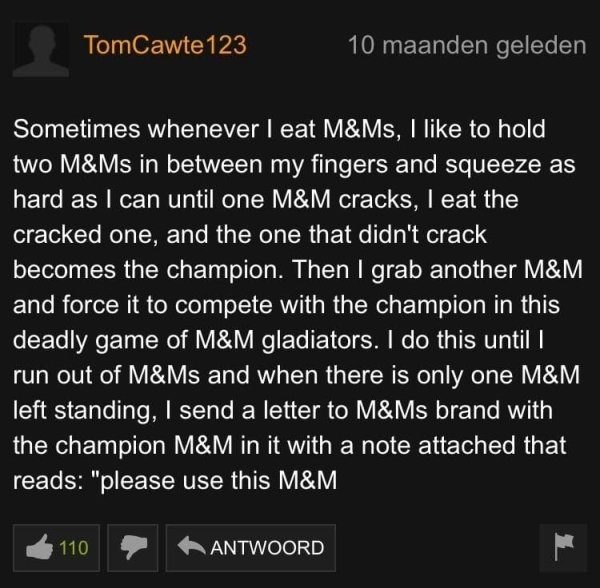 depression robs you - TomCawte123 10 maanden geleden Sometimes whenever I eat M&Ms, I to hold two M&Ms in between my fingers and squeeze as hard as I can until one M&M cracks, I eat the cracked one, and the one that didn't crack becomes the champion. Then