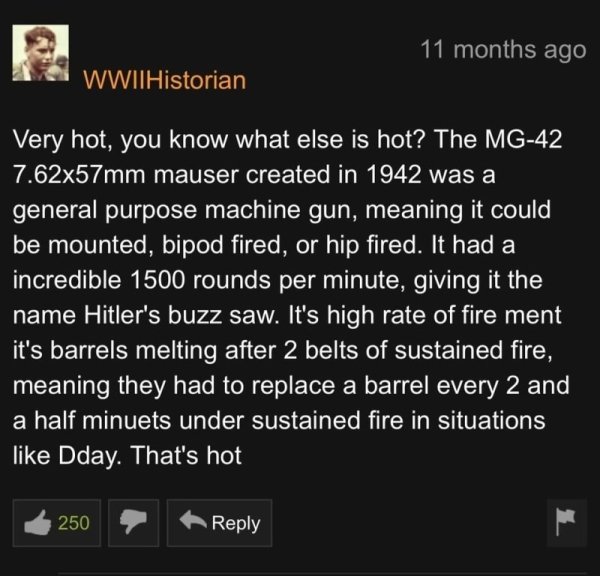 screenshot - 11 months ago WWIIHistorian Very hot, you know what else is hot? The Mg42 7.62x57mm mauser created in 1942 was a general purpose machine gun, meaning it could be mounted, bipod fired, or hip fired. It had a incredible 1500 rounds per minute, 
