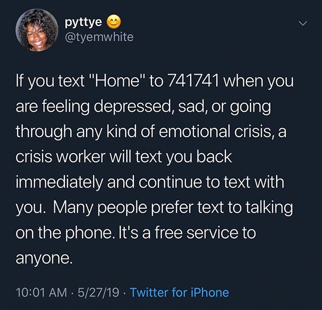 atmosphere - pyttye 'If you text "Home" to 741741 when you are feeling depressed, sad, or going through any kind of emotional crisis, a crisis worker will text you back immediately and continue to text with you. Many people prefer text to talking on the p