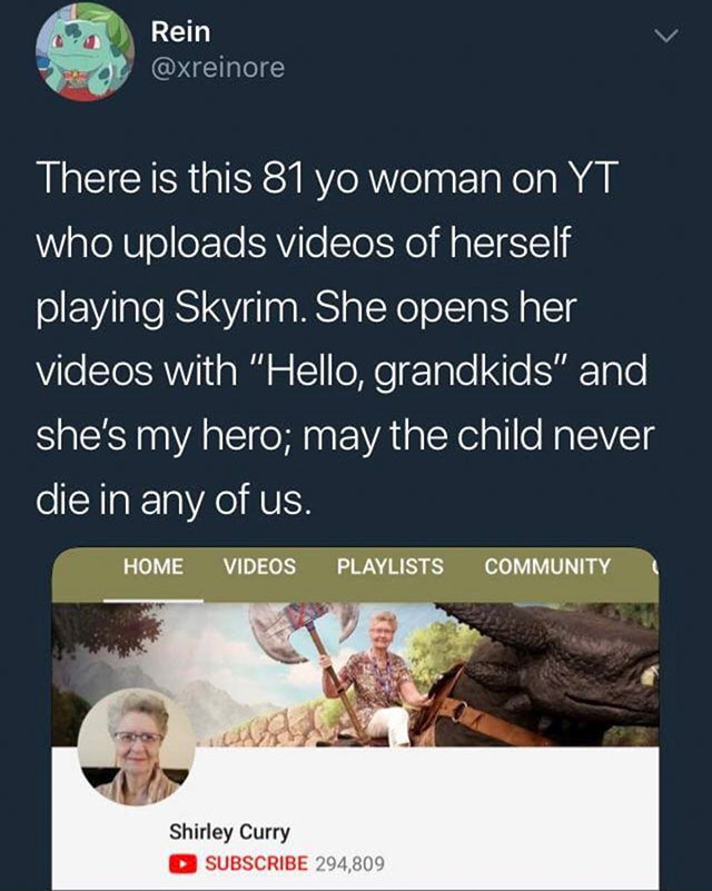 shirley curry reddit - Rein There is this 81 yo woman on Yt who uploads videos of herself playing Skyrim. She opens her videos with "Hello, grandkids" and she's my hero; may the child never die in any of us. Home Videos Playlists Community Shirley Curry S