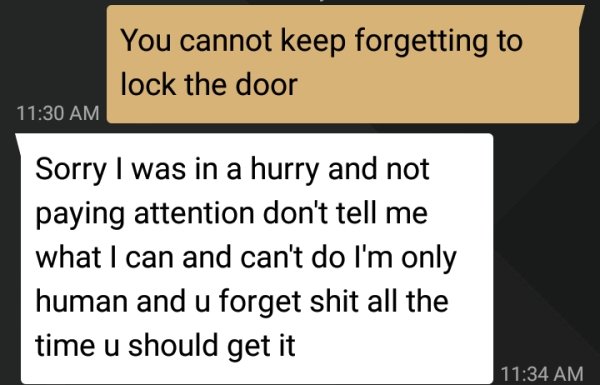 document - You cannot keep forgetting to lock the door Sorry I was in a hurry and not paying attention don't tell me what I can and can't do I'm only human and u forget shit all the time u should get it |