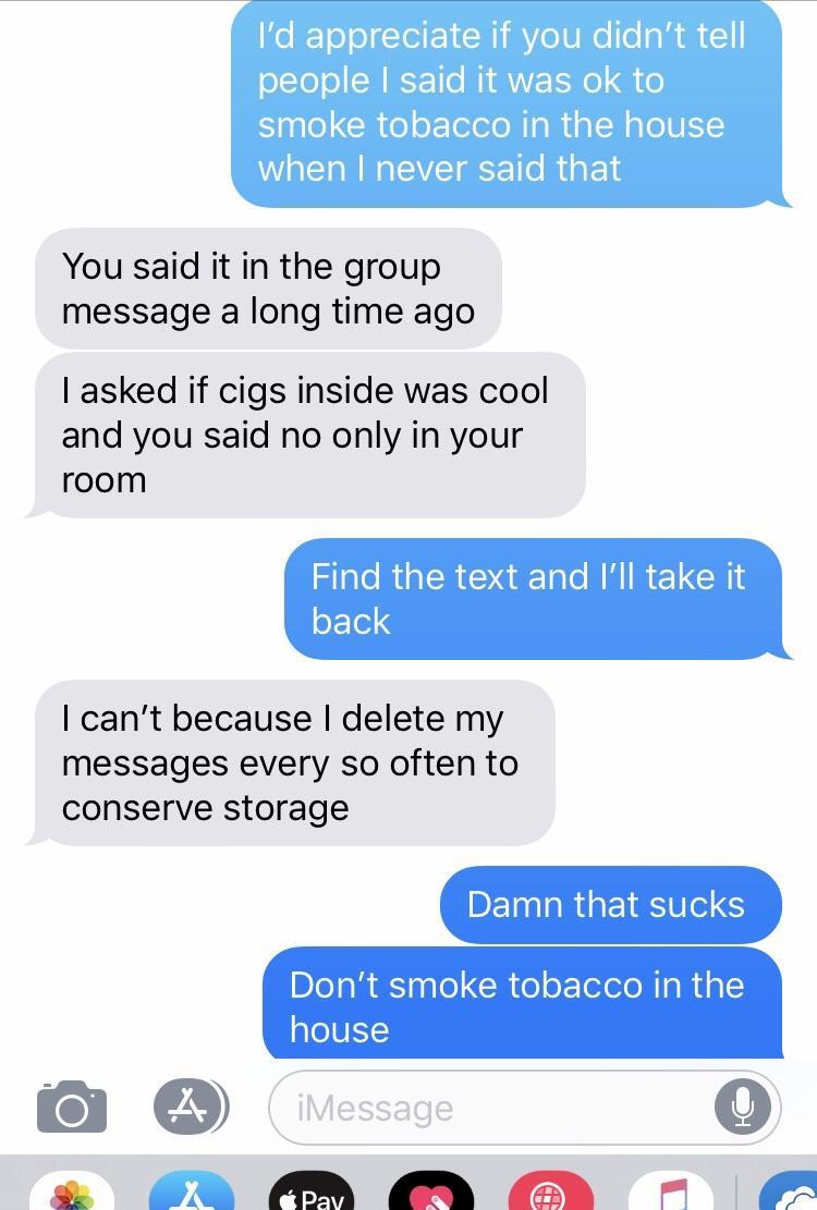 web page - I'd appreciate if you didn't tell people I said it was ok to smoke tobacco in the house when I never said that You said it in the group message a long time ago I asked if cigs inside was cool and you said no only in your room Find the text and 