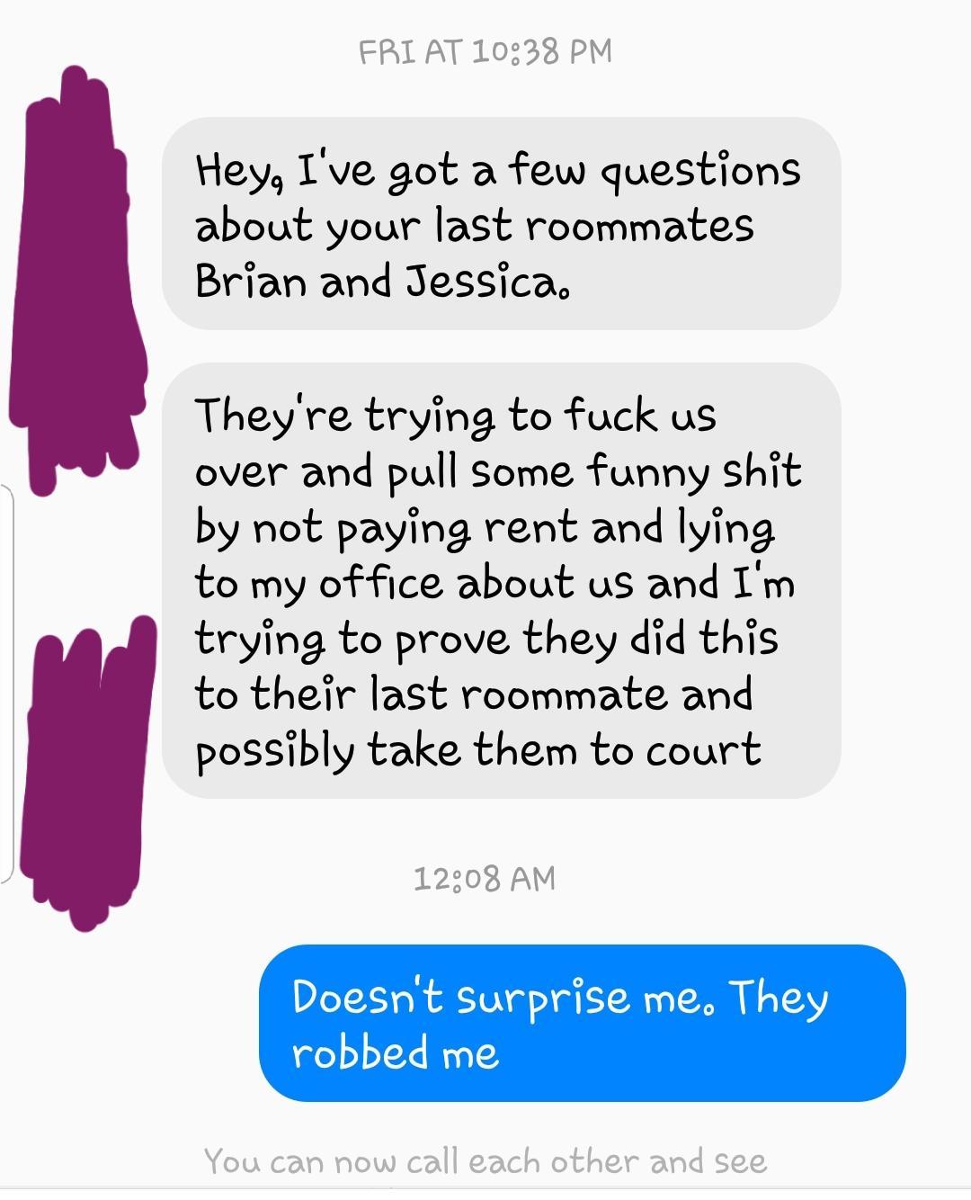 paper - Fri At Hey, I've got a few questions about your last roommates Brian and Jessica They're trying to fuck us over and pull some funny shit by not paying rent and lying to my office about us and I'm trying to prove they did this to their last roommat