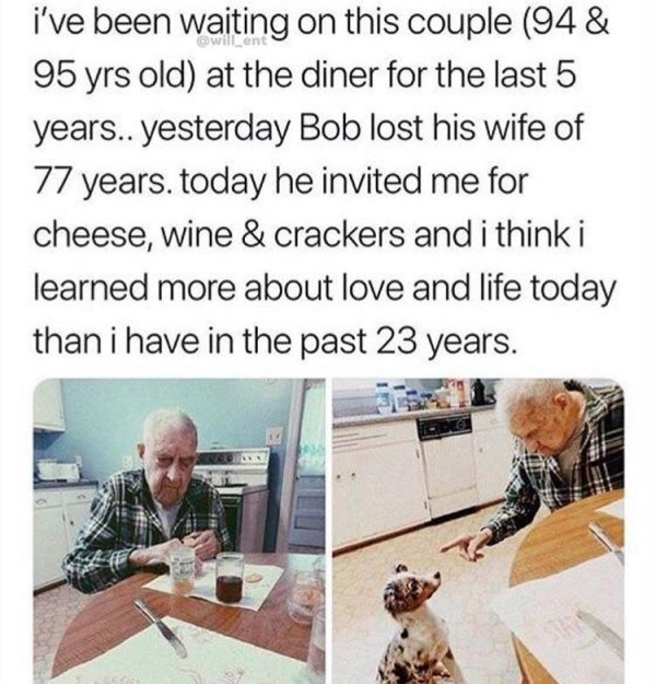 human behavior - i've been waiting on this couple 94& 95 yrs old at the diner for the last 5 years.. yesterday Bob lost his wife of 77 years. today he invited me for cheese, wine & crackers and i think i learned more about love and life today than i have 